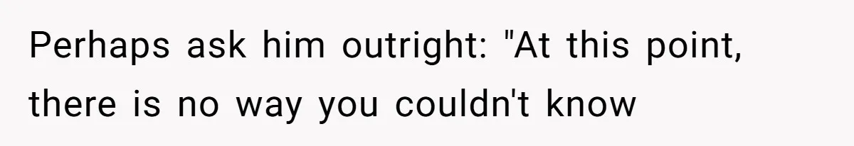 Perhaps ask him outright: "At this point, there is no way you couldn't know