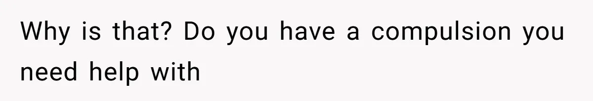 Why is that? Do you have a compulsion you need help with