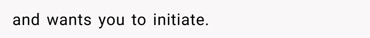 and wants you to initiate.
