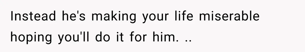Instead he's making your life miserable hoping you'll do it for him. ..