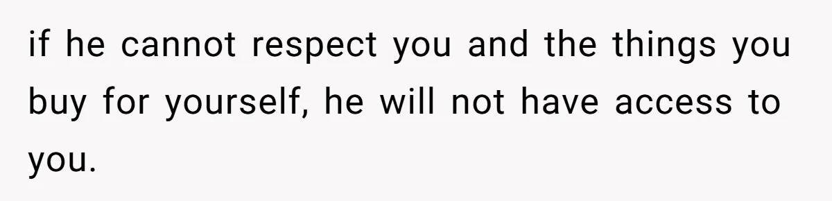 if he cannot respect you and the things you buy for yourself, he will not have access to you.