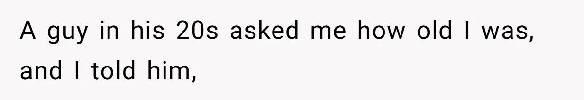 A guy in his 20s asked me how old I was, and I told him,