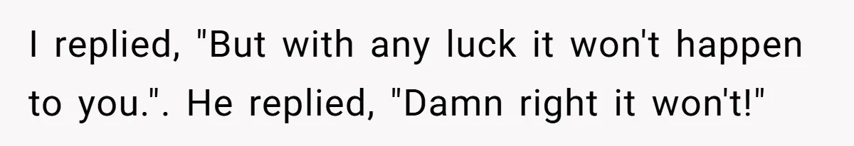 I replied, "But with any luck it won't happen to you.". He replied, "Damn right it won't!"