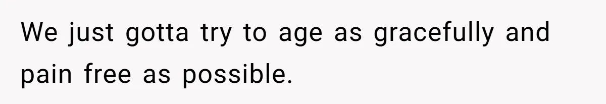 We just gotta try to age as gracefully and pain free as possible.