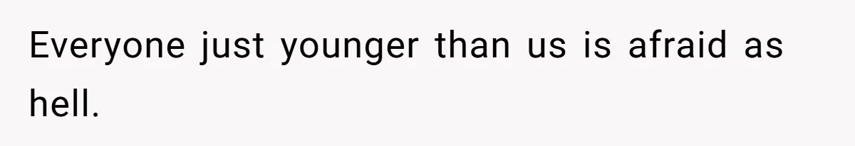 Everyone just younger than us is afraid as hell.