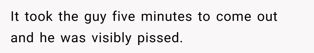 It took the guy five minutes to come out and he was visibly pissed.