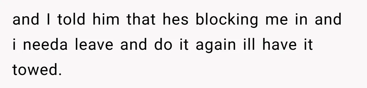 and I told him that hes blocking me in and i needa leave and do it again ill have it towed.