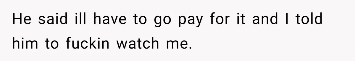 He said ill have to go pay for it and I told him to fuckin watch me.