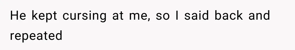He kept cursing at me, so I said back and repeated