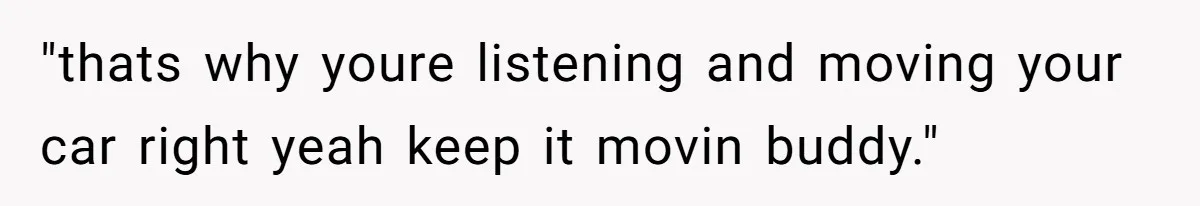 "thats why youre listening and moving your car right yeah keep it movin buddy."