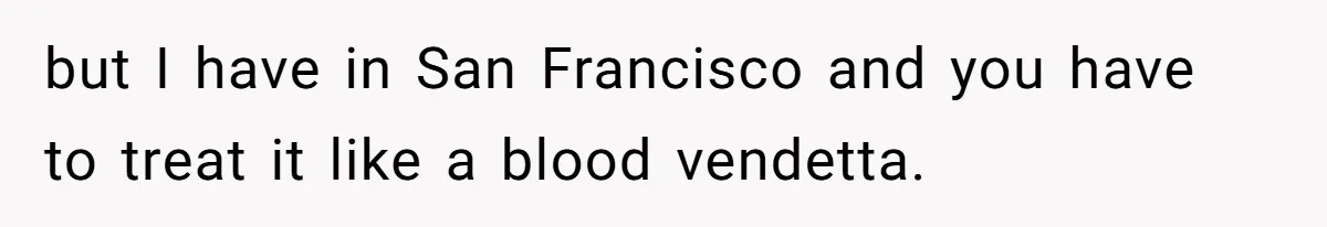 but I have in San Francisco and you have to treat it like a blood vendetta.