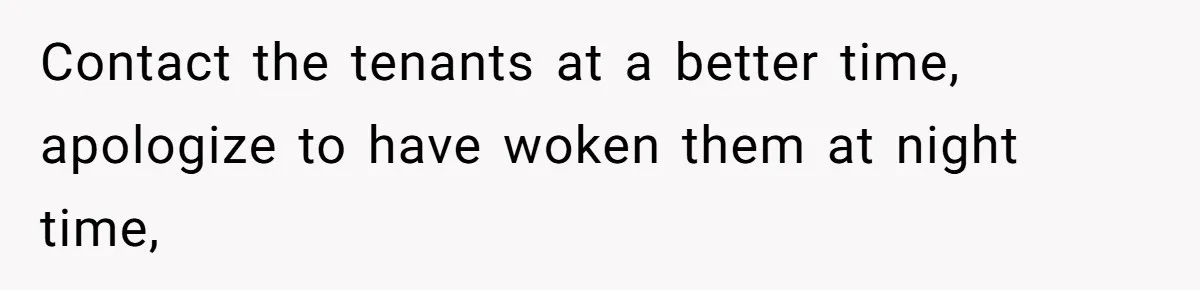 Contact the tenants at a better time, apologize to have woken them at night time,