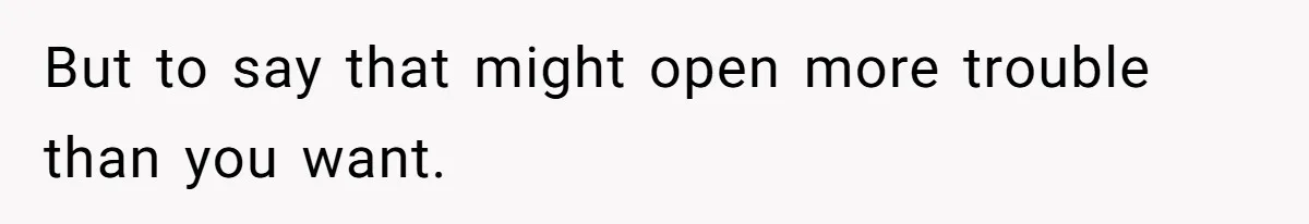 But to say that might open more trouble than you want.