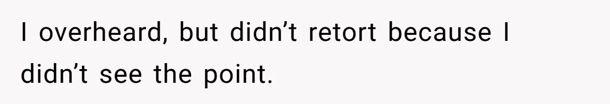 I overheard, but didn’t retort because I didn’t see the point.