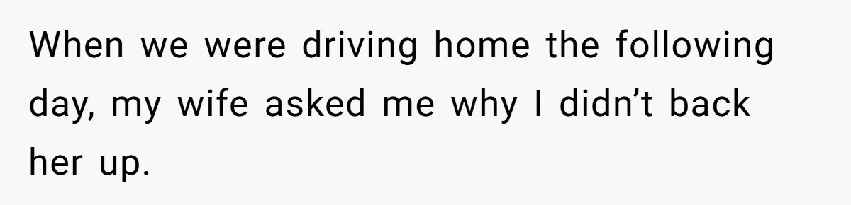 When we were driving home the following day, my wife asked me why I didn’t back her up.