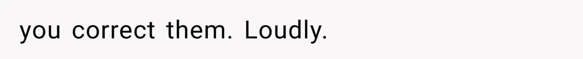 you correct them. Loudly.