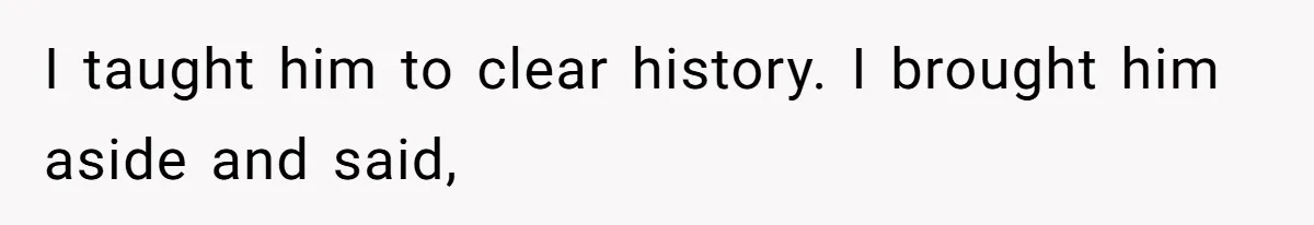 I taught him to clear history. I brought him aside and said,