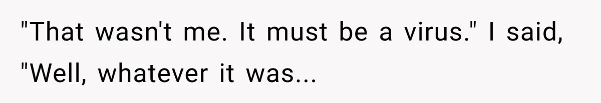 "That wasn't me. It must be a virus." I said, "Well, whatever it was...