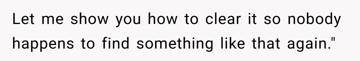 Let me show you how to clear it so nobody happens to find something like that again."