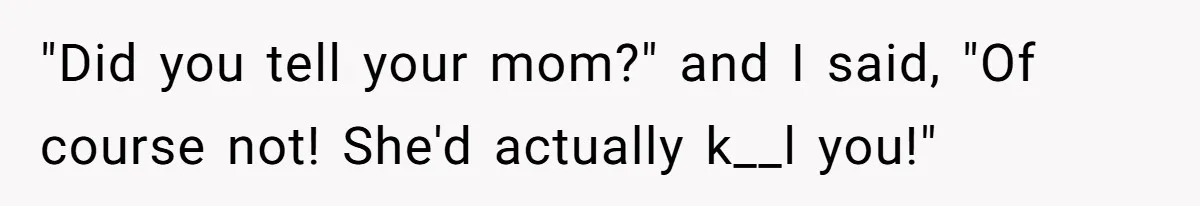 "Did you tell your mom?" and I said, "Of course not! She'd actually k__l you!"