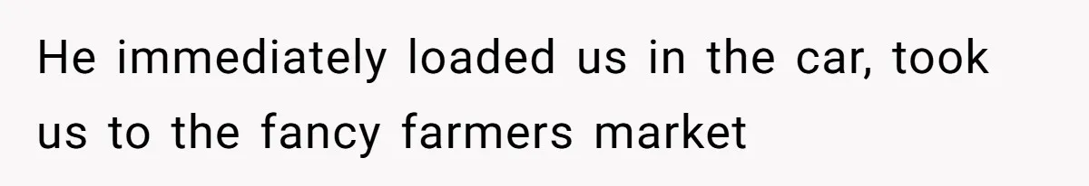 He immediately loaded us in the car, took us to the fancy farmers market