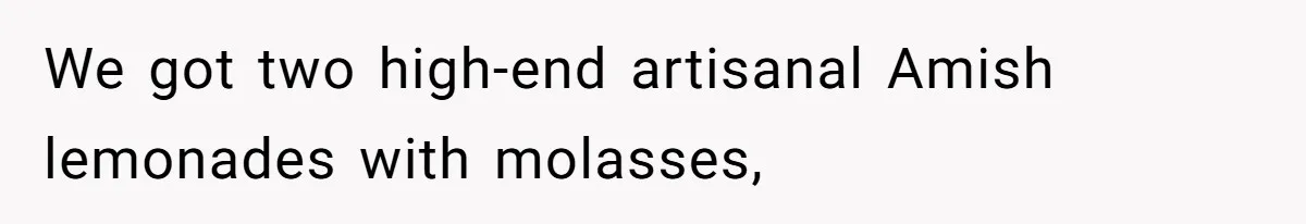 We got two high-end artisanal Amish lemonades with molasses,