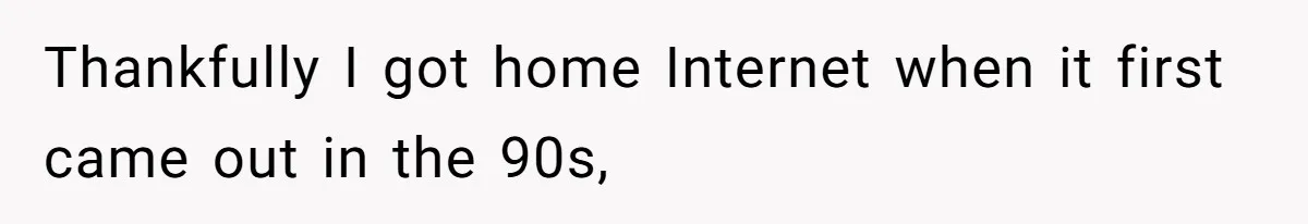 Thankfully I got home Internet when it first came out in the 90s,