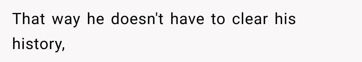 That way he doesn't have to clear his history,