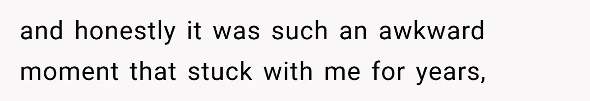 and honestly it was such an awkward moment that stuck with me for years,