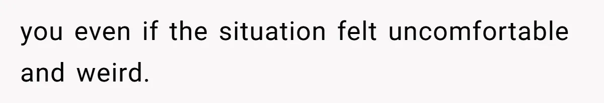 you even if the situation felt uncomfortable and weird.