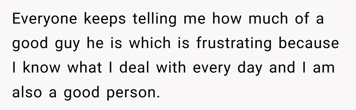Everyone keeps telling me how much of a good guy he is which is frustrating because I know what I deal with every day and I am also a good...