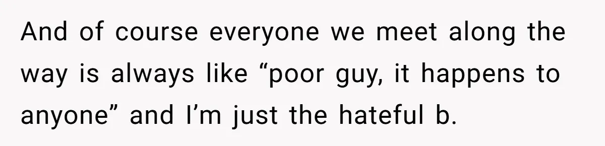 And of course everyone we meet along the way is always like “poor guy, it happens to anyone” and I’m just the hateful b.