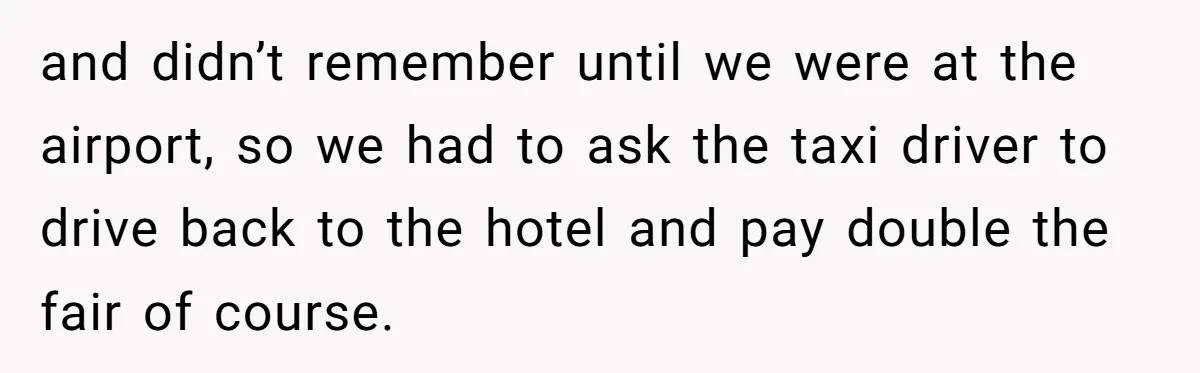and didn’t remember until we were at the airport, so we had to ask the taxi driver to drive back to the hotel and pay double the fair of course.