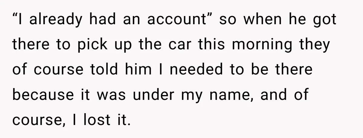 “I already had an account” so when he got there to pick up the car this morning they of course told him I needed to be there because it was...