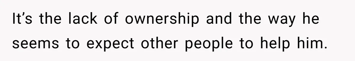 It’s the lack of ownership and the way he seems to expect other people to help him.