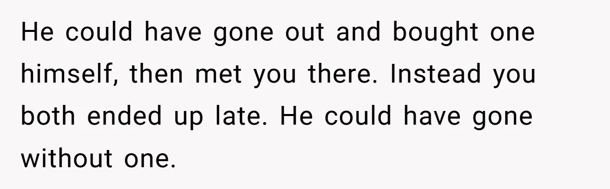 He could have gone out and bought one himself, then met you there. Instead you both ended up late. He could have gone without one.