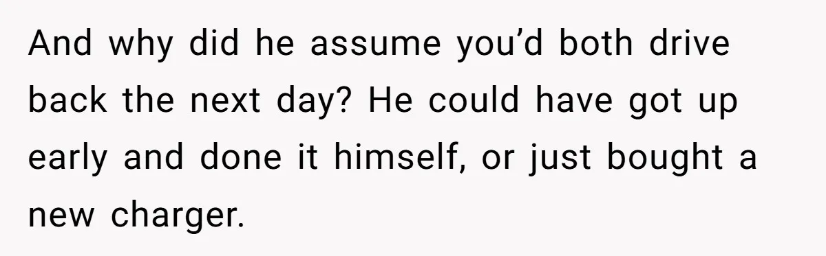 And why did he assume you’d both drive back the next day? He could have got up early and done it himself, or just bought a new charger.