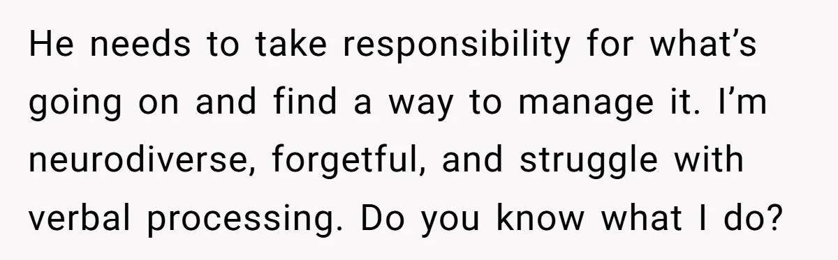 He needs to take responsibility for what’s going on and find a way to manage it. I’m neurodiverse, forgetful, and struggle with verbal processing. Do you know what I do?