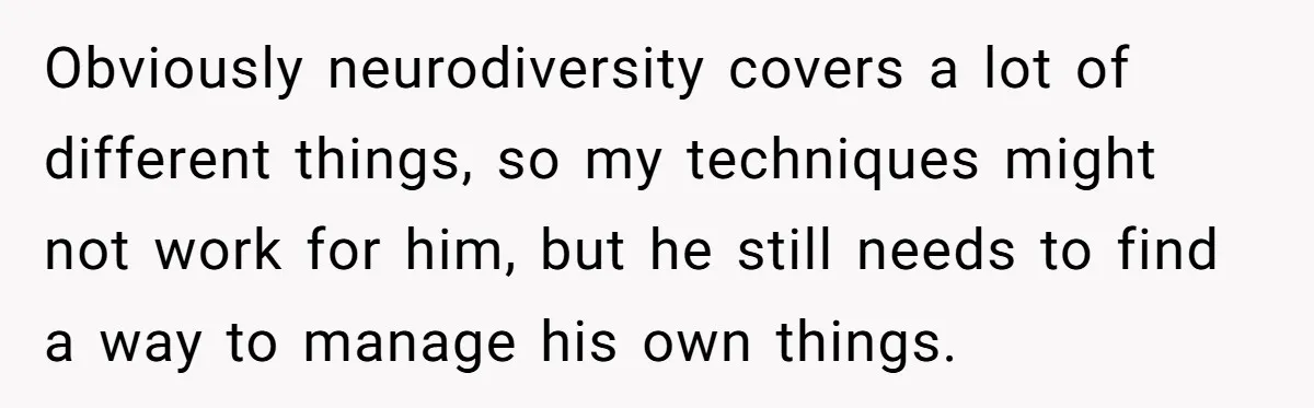 Obviously neurodiversity covers a lot of different things, so my techniques might not work for him, but he still needs to find a way to manage his own things.