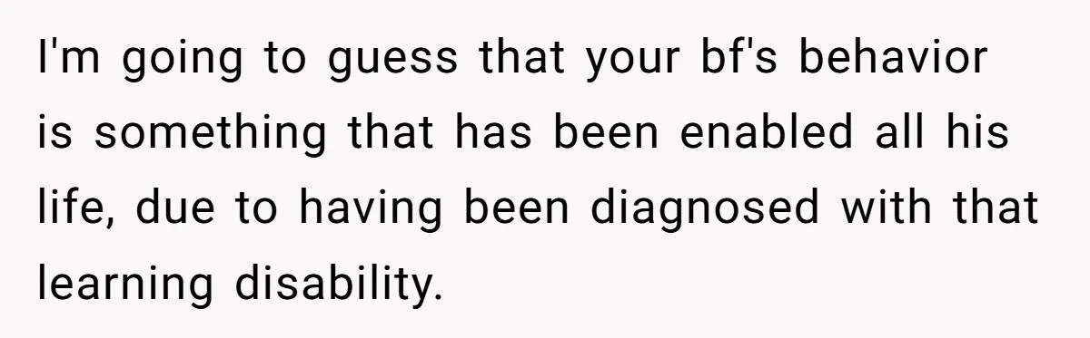 I'm going to guess that your bf's behavior is something that has been enabled all his life, due to having been diagnosed with that learning disability.
