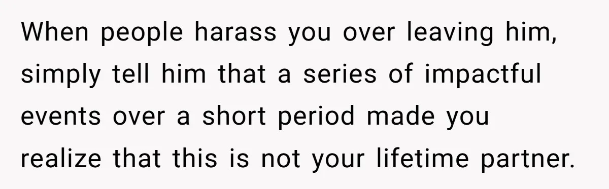When people harass you over leaving him, simply tell him that a series of impactful events over a short period made you realize that this is not your lifetime partner.