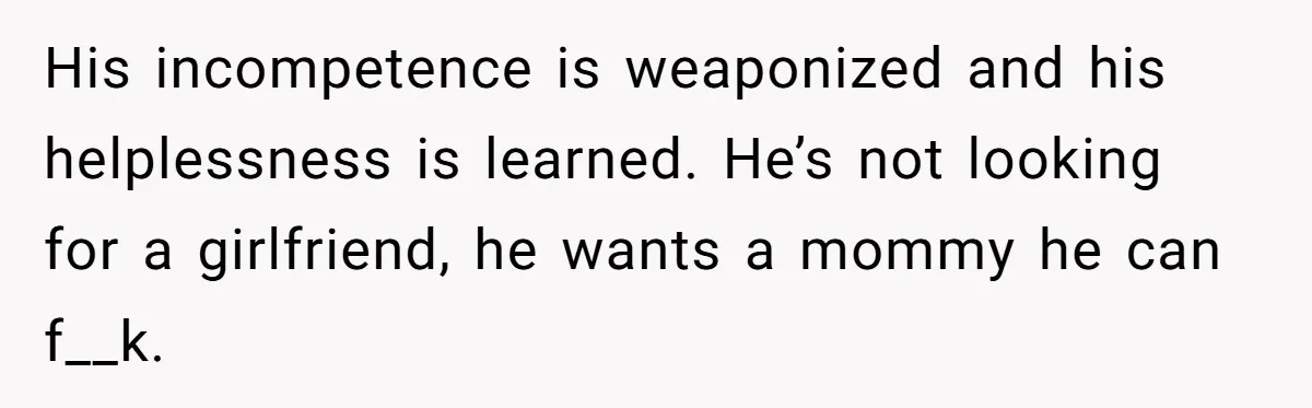 His incompetence is weaponized and his helplessness is learned. He’s not looking for a girlfriend, he wants a mommy he can f__k.