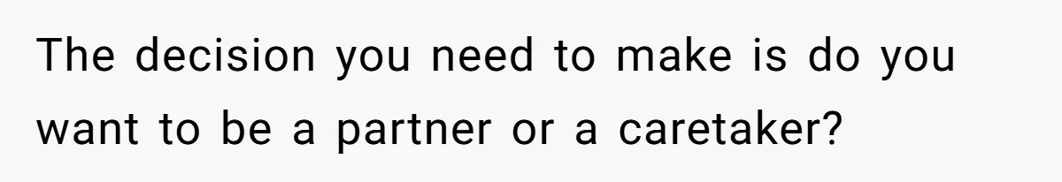 The decision you need to make is do you want to be a partner or a caretaker?