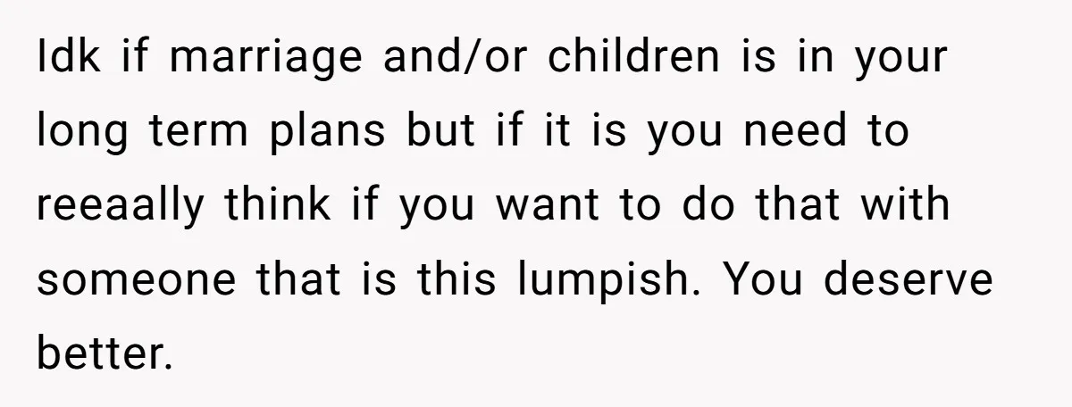 Idk if marriage and/or children is in your long term plans but if it is you need to reeaally think if you want to do that with someone that is...