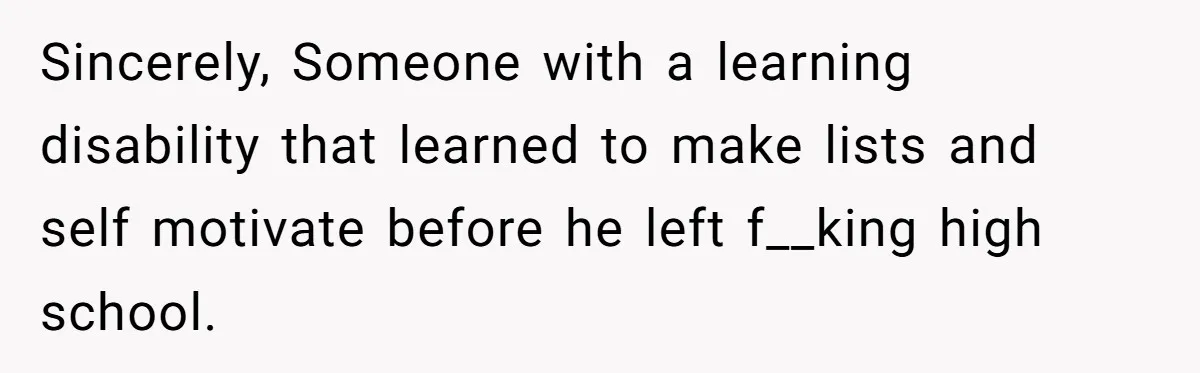 Sincerely, Someone with a learning disability that learned to make lists and self motivate before he left f__king high school.