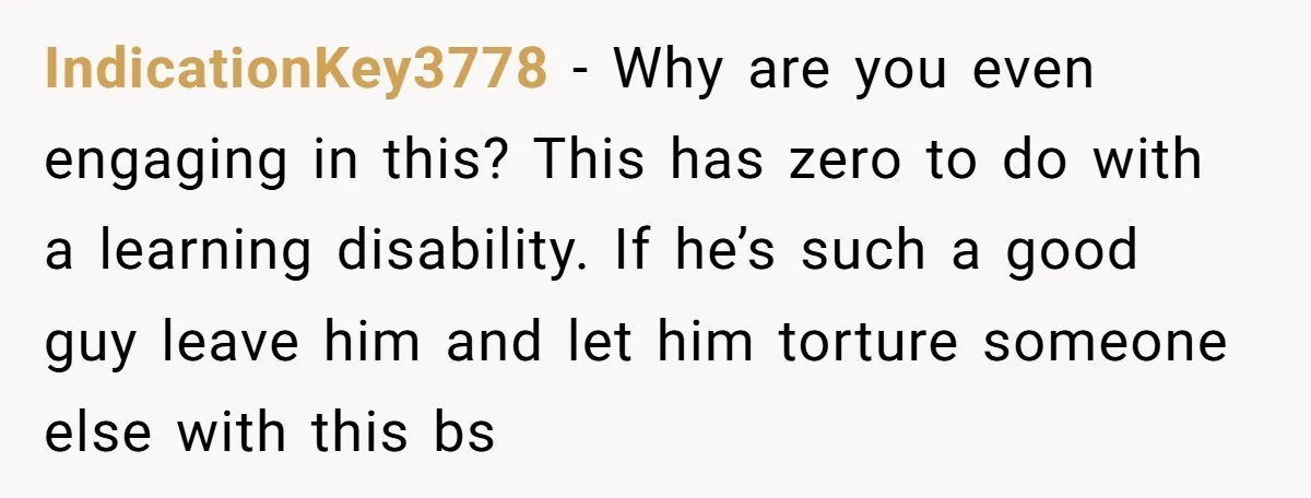 IndicationKey3778 − Why are you even engaging in this? This has zero to do with a learning disability. If he’s such a good guy leave him and let him torture...