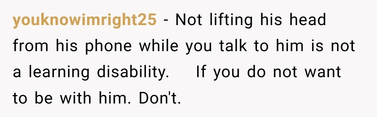 youknowimright25 − Not lifting his head from his phone while you talk to him is not a learning disability.    If you do not want to be with him. Don't.