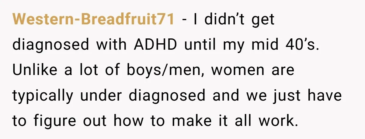 Western-Breadfruit71 − I didn’t get diagnosed with ADHD until my mid 40’s. Unlike a lot of boys/men, women are typically under diagnosed and we just have to figure out how...