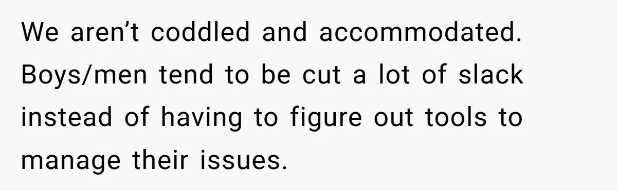We aren’t coddled and accommodated. Boys/men tend to be cut a lot of slack instead of having to figure out tools to manage their issues.