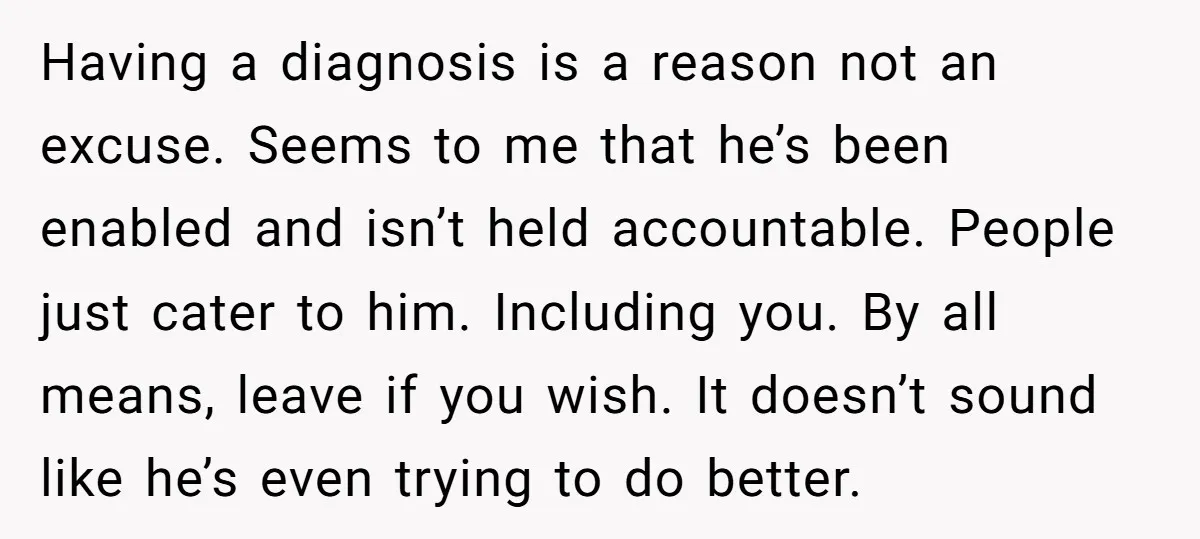 Having a diagnosis is a reason not an excuse. Seems to me that he’s been enabled and isn’t held accountable. People just cater to him. Including you. By all means,...